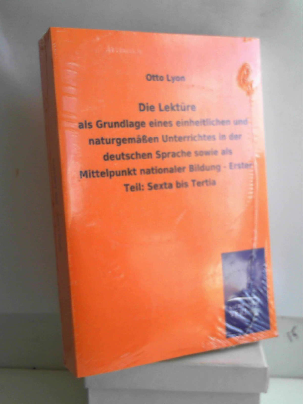 Die Lektüre: als Grundlage eines einheitlichen und naturgemäßen Unterrichtes in der deutschen Sprache sowie als Mittelpunkt nationaler Bildung - Erster Teil: Sexta bis Tertia - Otto Lyon
